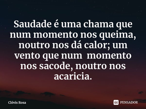 ⁠Saudade é uma chama que num momento nos queima, noutro nos dá calor; um vento que num momento nos sacode, noutro nos acaricia.... Frase de Clóvis Rosa.