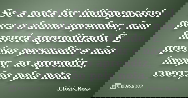 Se a nota for indispensável para o aluno aprender, não haverá aprendizado. É preciso persuadir e não impor, ao aprendiz, coerção pela nota.... Frase de Clóvis Rosa.