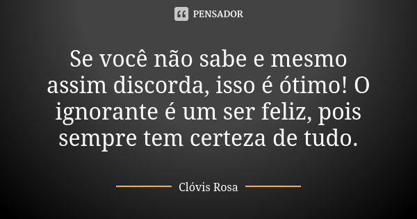 Se você não sabe e mesmo assim discorda, isso é ótimo! O ignorante é um ser feliz, pois sempre tem certeza de tudo.... Frase de Clóvis Rosa.