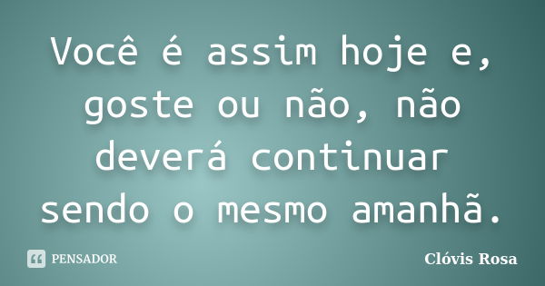 Você é assim hoje e, goste ou não, não deverá continuar sendo o mesmo amanhã.... Frase de Clóvis Rosa.