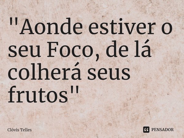 ⁠"Aonde estiver o seu Foco, de lá colherá seus frutos"... Frase de Clóvis Telles.