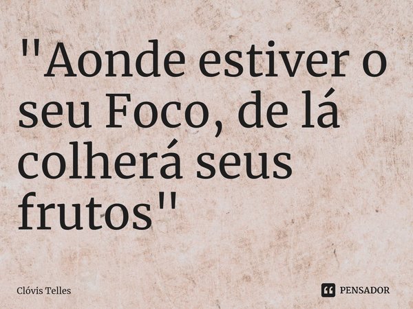 ⁠"Aonde estiver o seu Foco, de lá colherá seus frutos"... Frase de Clóvis Telles.