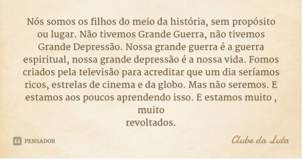 Nós somos os filhos do meio da história, sem propósito ou lugar. Não tivemos Grande Guerra, não tivemos Grande Depressão. Nossa grande guerra é a guerra espirit... Frase de Clube da Luta.
