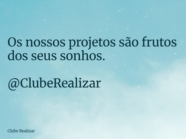 Os nossos projetos são frutos dos seus sonhos. @ClubeRealizar... Frase de Clube Realizar.