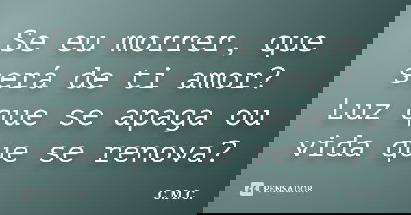 Se eu morrer, que será de ti amor? Luz que se apaga ou vida que se renova?... Frase de C.M.C..