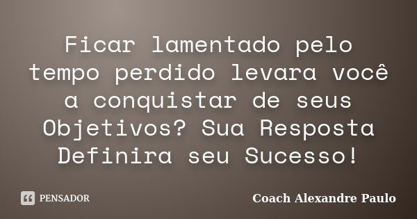 Ficar lamentado pelo tempo perdido levara você a conquistar de seus Objetivos? Sua Resposta Definira seu Sucesso!... Frase de Coach Alexandre Paulo.