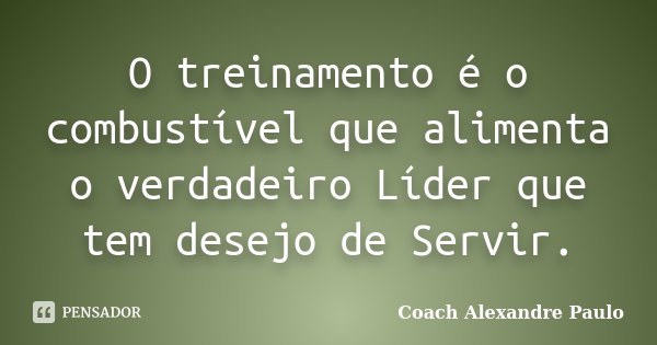 O treinamento é o combustível que alimenta o verdadeiro Líder que tem desejo de Servir.... Frase de Coach Alexandre Paulo.