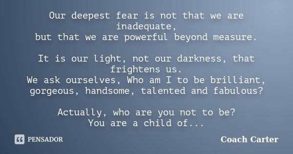 Our deepest fear is not that we are inadequate, but that we are powerful beyond measure. It is our light, not our darkness, that frightens us. We ask ourselves,... Frase de Coach Carter.