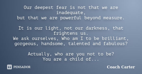 Our deepest fear is not that we are inadequate, but that we are powerful beyond measure. It is our light, not our darkness, that frightens us. We ask ourselves,... Frase de Coach Carter.