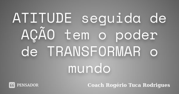 ATITUDE seguida de AÇÃO tem o poder de TRANSFORMAR o mundo... Frase de Coach Rogério Tuca Rodrigues.