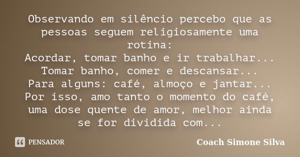 Observando em silêncio percebo que as pessoas seguem religiosamente uma rotina: Acordar, tomar banho e ir trabalhar... Tomar banho, comer e descansar... Para al... Frase de Coach Simone Silva.