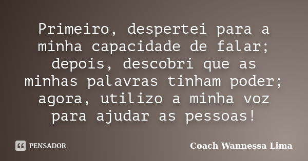 Primeiro, despertei para a minha capacidade de falar; depois, descobri que as minhas palavras tinham poder; agora, utilizo a minha voz para ajudar as pessoas!... Frase de Coach Wannessa Lima.