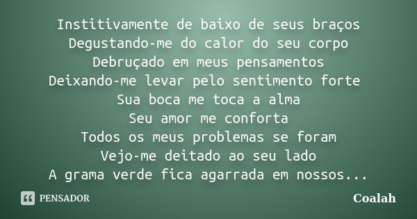 Institivamente de baixo de seus braços Degustando-me do calor do seu corpo Debruçado em meus pensamentos Deixando-me levar pelo sentimento forte Sua boca me toc... Frase de Coalah.