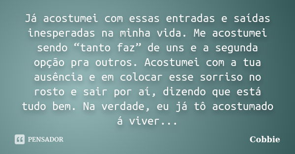 Já acostumei com essas entradas e saídas inesperadas na minha vida. Me acostumei sendo “tanto faz” de uns e a segunda opção pra outros. Acostumei com a tua ausê... Frase de Cobbie.