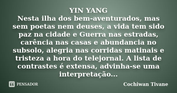 YIN YANG Nesta ilha dos bem-aventurados, mas sem poetas nem deuses, a vida tem sido paz na cidade e Guerra nas estradas, carência nas casas e abundancia no subs... Frase de Cochiwan Tivane.