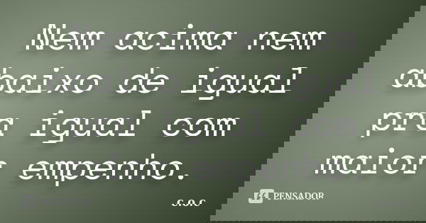 Nem acima nem abaixo de igual pra igual com maior empenho.... Frase de c.o.c.