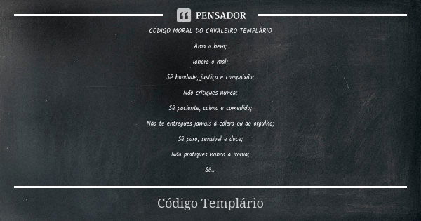 CÓDIGO MORAL DO CAVALEIRO TEMPLÁRIO Ama o bem; Ignora o mal; Sê bondade, justiça e compaixão; Não critiques nunca; Sê paciente, calmo e comedido; Não te entregu... Frase de Código Templário.