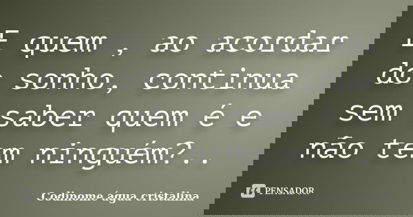 E quem , ao acordar do sonho, continua sem saber quem é e não tem ninguém?..... Frase de Codinome água cristalina.