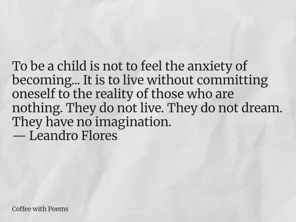 To be a child is not to feel the anxiety of becoming... It is to live without committing oneself to the reality of those who are nothing. They do not live. They... Frase de Coffee with Poems.