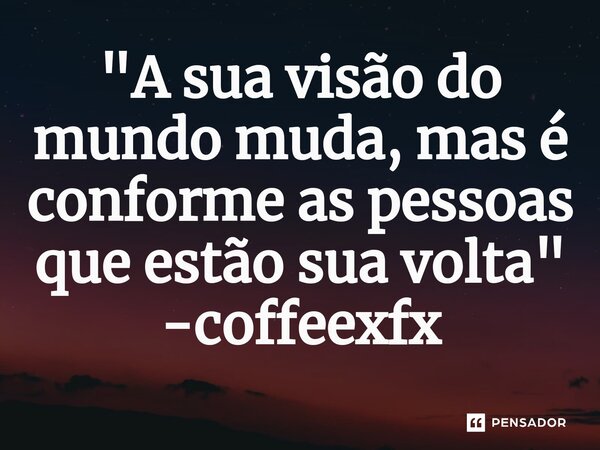 "A sua visão do mundo muda, mas é conforme as pessoas que estão sua volta"... Frase de coffeexfx.