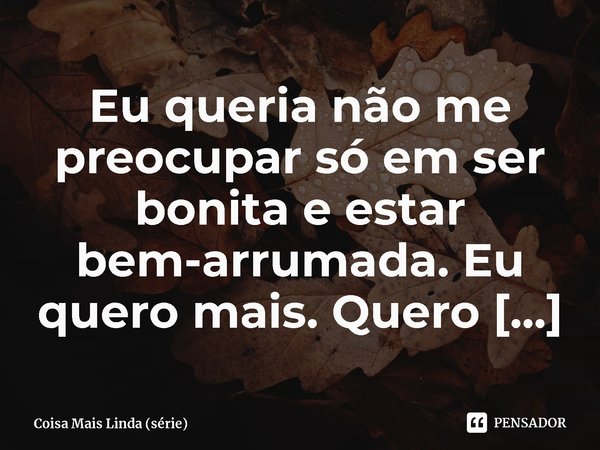 ⁠Eu queria não me preocupar só em ser bonita e estar bem-arrumada. Eu quero mais. Quero ser livre.... Frase de Coisa Mais Linda (série).