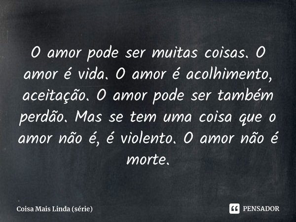 ⁠O amor pode ser muitas coisas. O amor é vida. O amor é acolhimento, aceitação. O amor pode ser também perdão. Mas se tem uma coisa que o amor não é, é violento... Frase de Coisa Mais Linda (série).