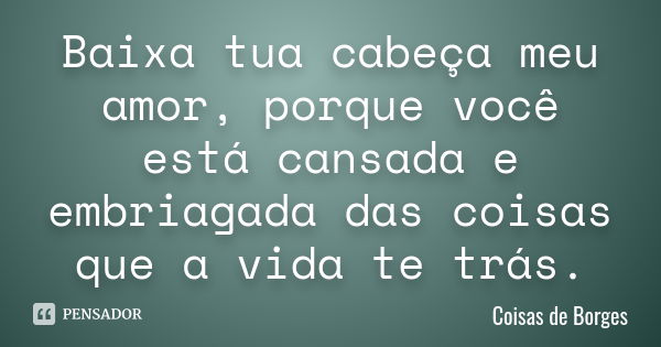 Baixa tua cabeça meu amor, porque você está cansada e embriagada das coisas que a vida te trás.... Frase de Coisas de Borges.