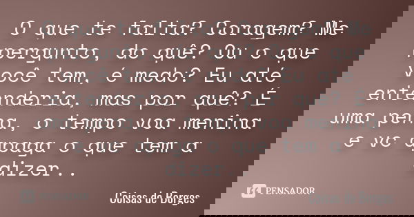 O que te falta? Coragem? Me pergunto, do quê? Ou o que você tem, é medo? Eu até entenderia, mas por quê? É uma pena, o tempo voa menina e vc apaga o que tem a d... Frase de Coisas de Borges.