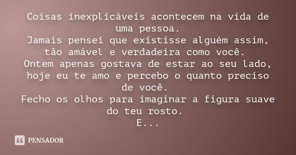 Coisas inexplicáveis acontecem na vida de uma pessoa. Jamais pensei que existisse alguém assim, tão amável e verdadeira como você. Ontem apenas gostava de estar