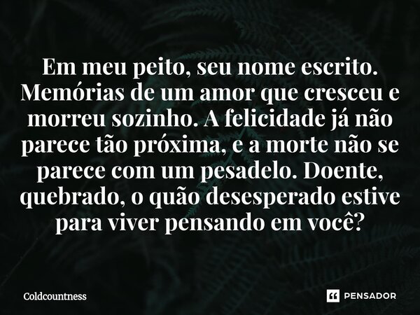 Em meu peito, seu nome escrito. Memórias de um amor que cresceu e morreu sozinho. A felicidade já não parece tão próxima, e a morte não se parece com um pesadel... Frase de Coldcountness.