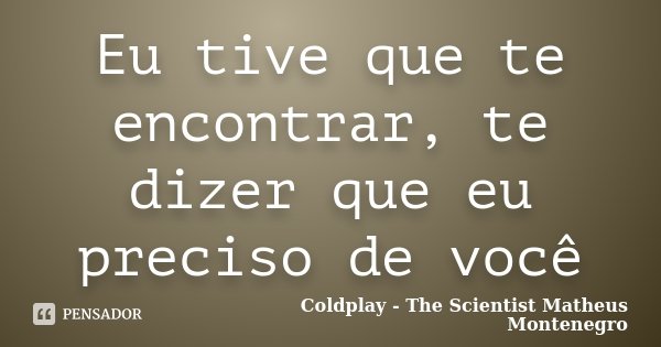 Eu tive que te encontrar, te dizer que eu preciso de você... Frase de Coldplay - The Scientist,Matheus Montenegro.