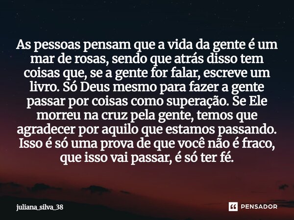 As pessoas pensam que a vida da gente é um mar de rosas, sendo que atrás disso tem coisas que, se a gente for falar, escreve um livro. Só Deus mesmo para fazer ... Frase de juliana_silva_38.