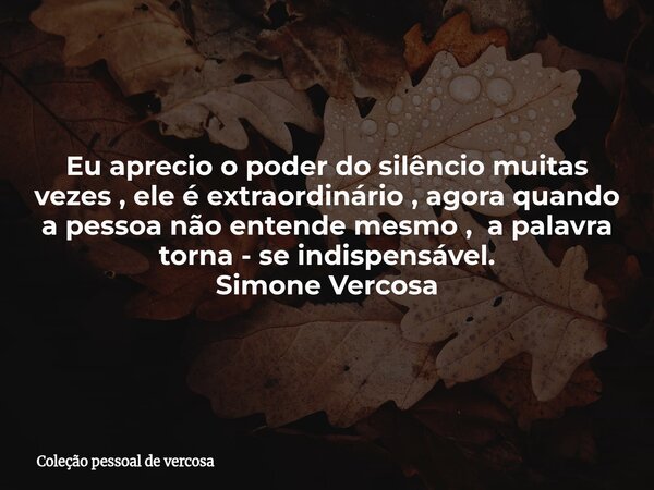 Eu aprecio o poder do silêncio muitas vezes , ele é extraordinário , agora quando a pessoa não entende mesmo , a palavra torna - se indispensável. Simone Vercos... Frase de Coleção pessoal de vercosa.
