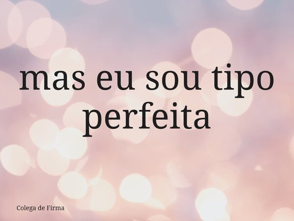 mas eu sou tipo perfeita... Frase de Colega de Firma.