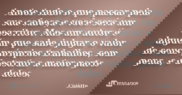 Anote tudo o que passar pela sua cabeça e você será um escritor. Mas um autor é alguém que sabe julgar o valor de seus próprios trabalhos, sem pena, e destruir ... Frase de Colette.