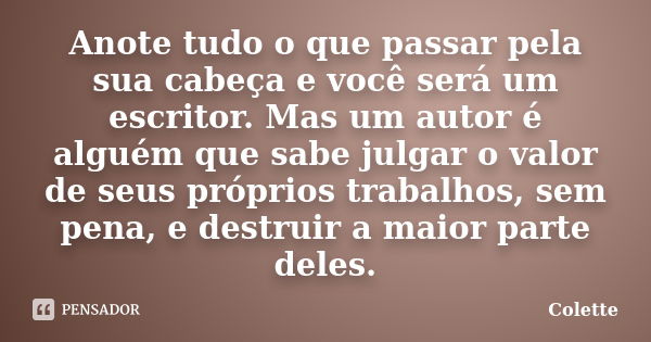 Anote tudo o que passar pela sua cabeça e você será um escritor. Mas um autor é alguém que sabe julgar o valor de seus próprios trabalhos, sem pena, e destruir ... Frase de Colette.