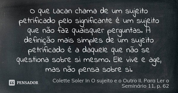 O que Lacan chama de um sujeito petrificado pelo significante é um sujeito que não faz quaisquer perguntas. A definição mais simples de um sujeito petrificado é... Frase de Colette Soler In O sujeito e o Outro II. Para Ler o Seminário 11, p. 62.