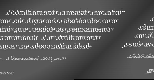 O trilhamento consiste em abrir uma via forçando obstáculos num domínio que resiste ao pensamento ou à caminhada. Um trilhamento pode avançar na descontinuidade... Frase de Colette Soler - O inconsciente, 2012, p.21.