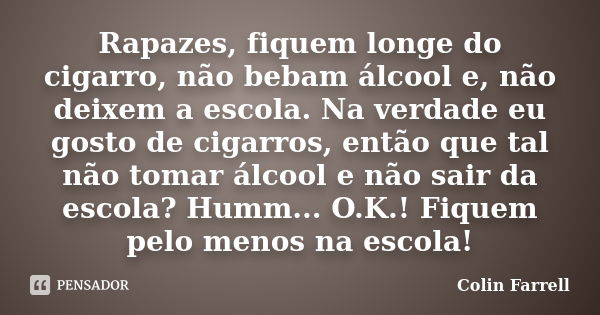 Rapazes, fiquem longe do cigarro, não bebam álcool e, não deixem a escola. Na verdade eu gosto de cigarros, então que tal não tomar álcool e não sair da escola?... Frase de Colin Farrell.