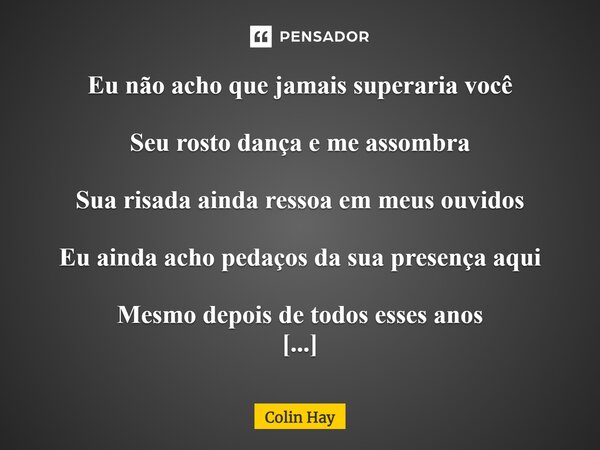 ⁠Eu não acho que jamais superaria você Seu rosto dança e me assombra Sua risada ainda ressoa em meus ouvidos Eu ainda acho pedaços da sua presença aqui Mesmo de... Frase de Colin Hay.