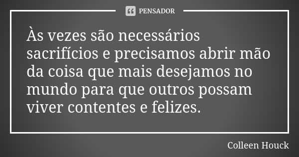 Às vezes são necessários sacrifícios e precisamos abrir mão da coisa que mais desejamos no mundo para que outros possam viver contentes e felizes.... Frase de Colleen Houck.