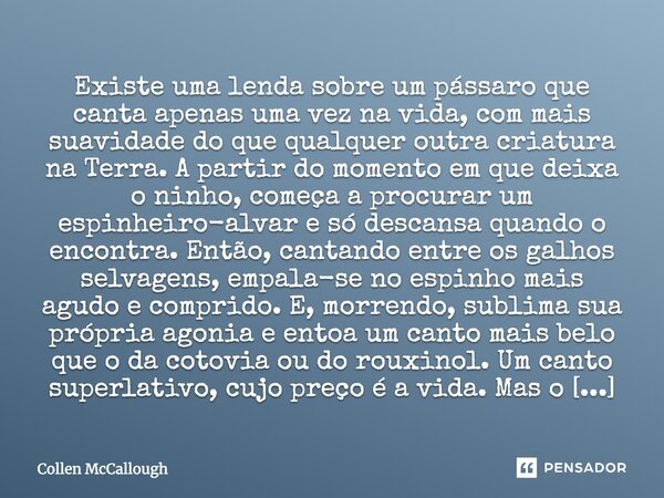 Existe uma lenda sobre um pássaro que canta apenas uma vez na vida, com mais suavidade do que qualquer outra criatura na Terra. A partir do momento em que deixa... Frase de Collen McCallough.