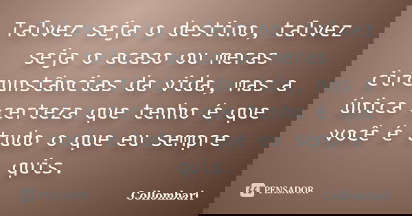 Talvez seja o destino, talvez seja o acaso ou meras circunstâncias da vida, mas a única certeza que tenho é que você é tudo o que eu sempre quis.... Frase de Collombari.