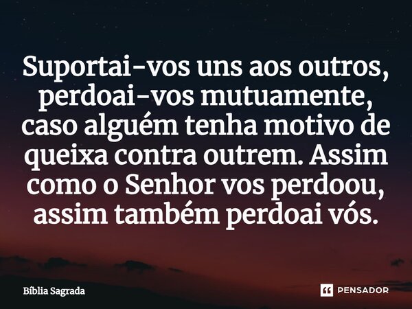 Suportai-vos uns aos outros, perdoai-vos mutuamente, caso alguém tenha motivo de queixa contra outrem. Assim como o Senhor vos perdoou, assim também perdoai vós... Frase de Bíblia Sagrada.