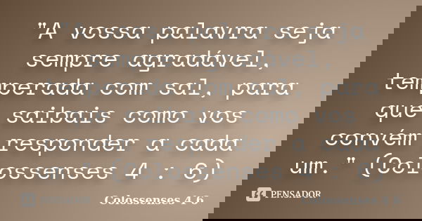"A vossa palavra seja sempre agradável, temperada com sal, para que saibais como vos convém responder a cada um." (Colossenses 4 : 6)... Frase de (Colossenses 4 6).