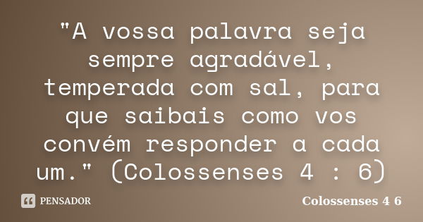 "A vossa palavra seja sempre agradável, temperada com sal, para que saibais como vos convém responder a cada um." (Colossenses 4 : 6)... Frase de (Colossenses 4 6).