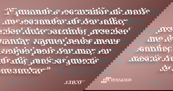 "E quando a escuridão da noite me escondeu do teu olhar, precisei lutar sozinho, precisei me levantar, vaguei pelos meus sonhos, velejei pelo teu mar, eu n... Frase de COLTC.