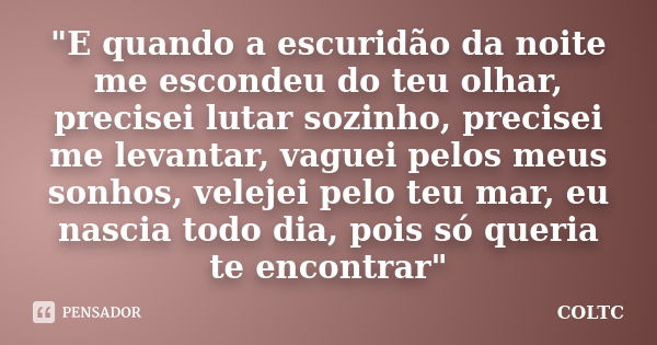 "E quando a escuridão da noite me escondeu do teu olhar, precisei lutar sozinho, precisei me levantar, vaguei pelos meus sonhos, velejei pelo teu mar, eu n... Frase de COLTC.