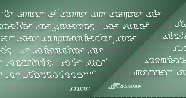 "o amor é como um campo de batalha na guerra, se você deixar seu companheiro pra trás, o abandona no combate sozinho, ele vai morrer ou se fortalecer"... Frase de COLTC.