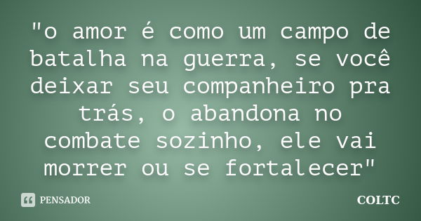 "o amor é como um campo de batalha na guerra, se você deixar seu companheiro pra trás, o abandona no combate sozinho, ele vai morrer ou se fortalecer"... Frase de COLTC.